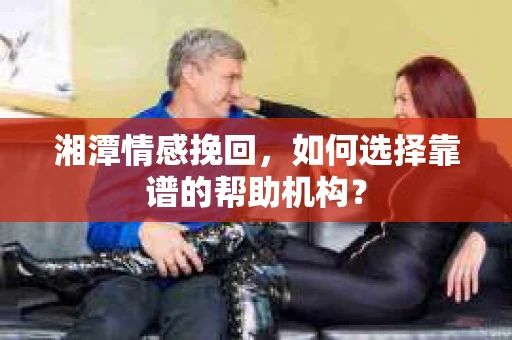 湘潭情感挽回，如何选择靠谱的帮助机构？
