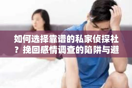 如何选择靠谱的私家侦探社？挽回感情调查的陷阱与避坑指南