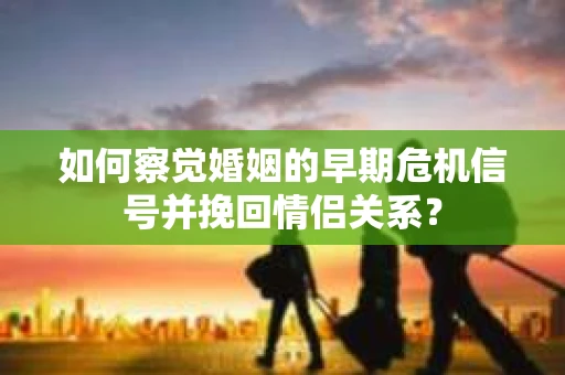 如何察觉婚姻的早期危机信号并挽回情侣关系？