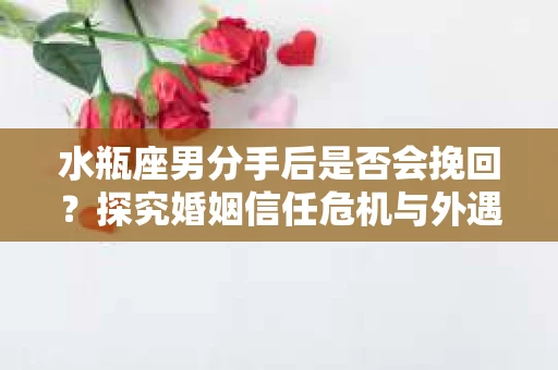 水瓶座男分手后是否会挽回？探究婚姻信任危机与外遇嫌疑的应对策略
