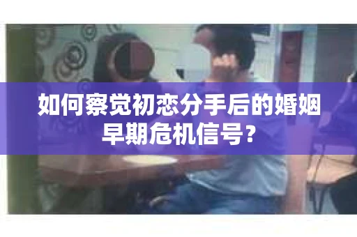 如何察觉初恋分手后的婚姻早期危机信号？