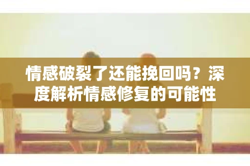 情感破裂了还能挽回吗？深度解析情感修复的可能性
