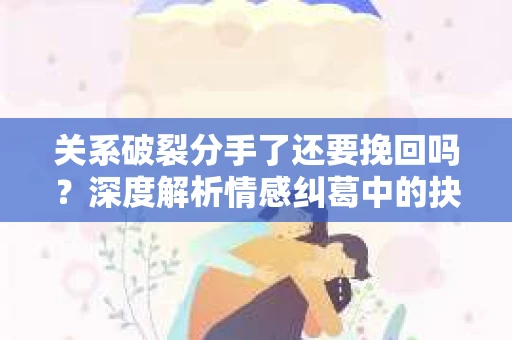 关系破裂分手了还要挽回吗？深度解析情感纠葛中的抉择
