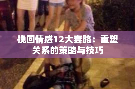 挽回情感12大套路：重塑关系的策略与技巧