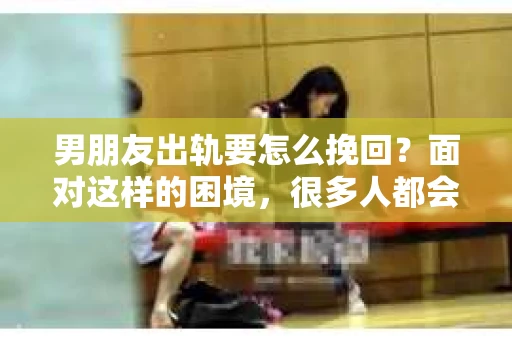 男朋友出轨要怎么挽回？面对这样的困境，很多人都会感到无助和痛苦。但请相信，无论情况多么复杂，总有解决问题的方法。今天，就让我来和大家聊聊，当男朋友出轨时，我们应该如何挽回这段感情。