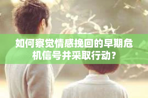 如何察觉情感挽回的早期危机信号并采取行动？