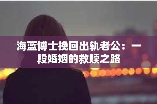 海蓝博士挽回出轨老公：一段婚姻的救赎之路