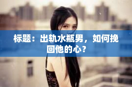 标题：出轨水瓶男，如何挽回他的心？