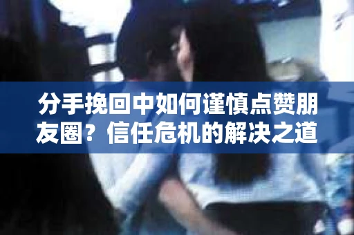 分手挽回中如何谨慎点赞朋友圈？信任危机的解决之道