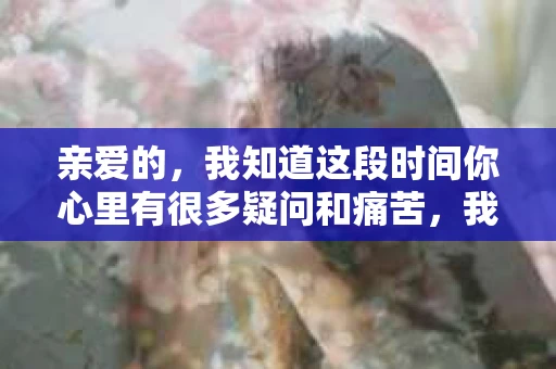 亲爱的，我知道这段时间你心里有很多疑问和痛苦，我也一样。我们在一起的时光，有欢笑也有泪水，那些美好的回忆，我永远都不会忘记。今天，我想通过这条短信，向你表达我的一些想法。