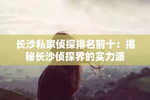长沙私家侦探排名前十：揭秘长沙侦探界的实力派
