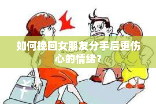 如何挽回女朋友分手后更伤心的情绪？