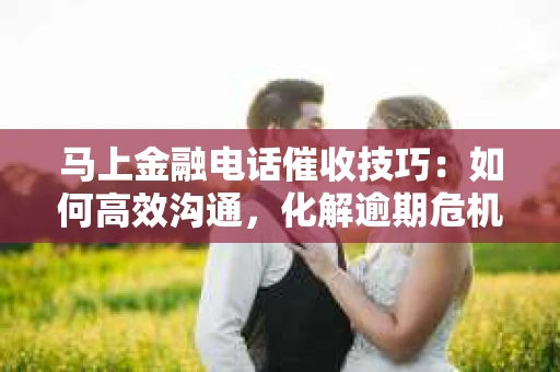 马上金融电话催收技巧：如何高效沟通，化解逾期危机