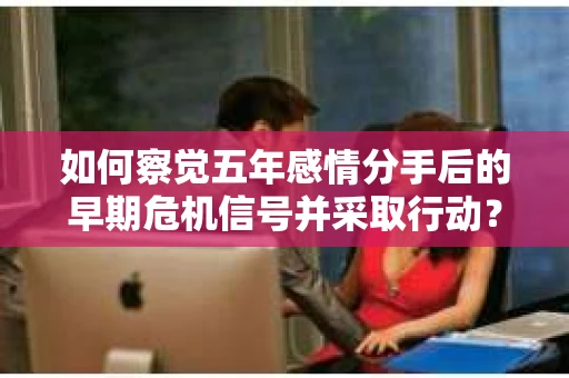 如何察觉五年感情分手后的早期危机信号并采取行动？