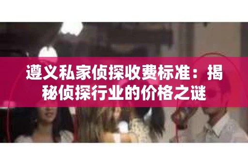 遵义私家侦探收费标准：揭秘侦探行业的价格之谜