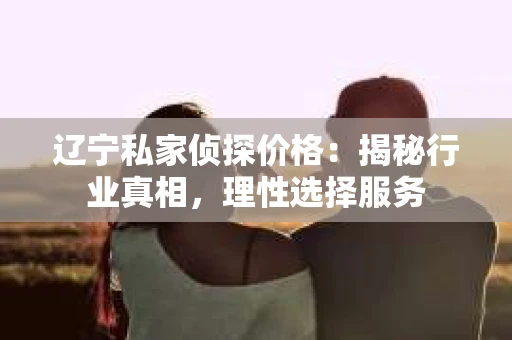 辽宁私家侦探价格：揭秘行业真相，理性选择服务