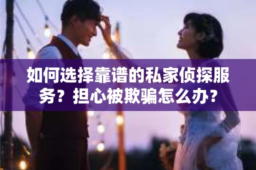 如何选择靠谱的私家侦探服务？担心被欺骗怎么办？