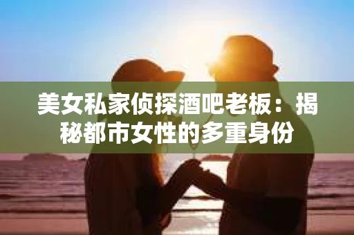 美女私家侦探酒吧老板：揭秘都市女性的多重身份