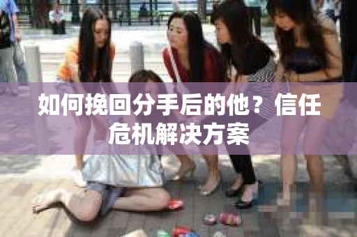 如何挽回分手后的他？信任危机解决方案