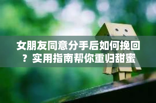 女朋友同意分手后如何挽回？实用指南帮你重归甜蜜