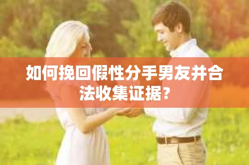 如何挽回假性分手男友并合法收集证据？