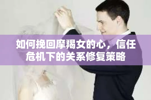 如何挽回摩羯女的心，信任危机下的关系修复策略
