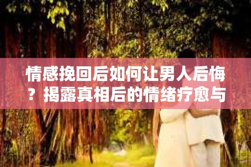 情感挽回后如何让男人后悔？揭露真相后的情绪疗愈与人生决策