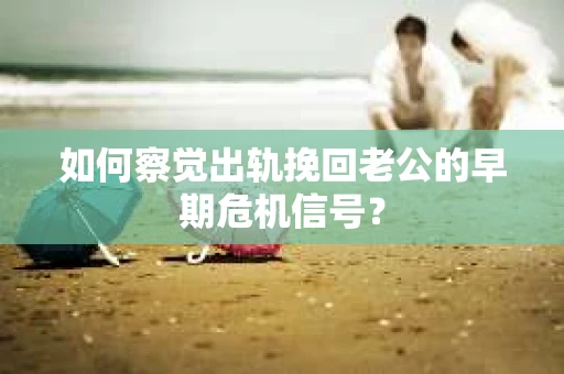 如何察觉出轨挽回老公的早期危机信号？