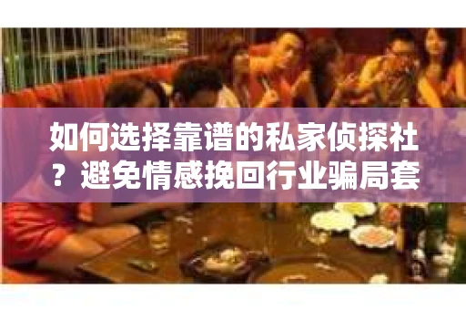 如何选择靠谱的私家侦探社？避免情感挽回行业骗局套路的实用指南