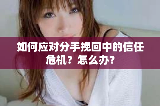 如何应对分手挽回中的信任危机？怎么办？
