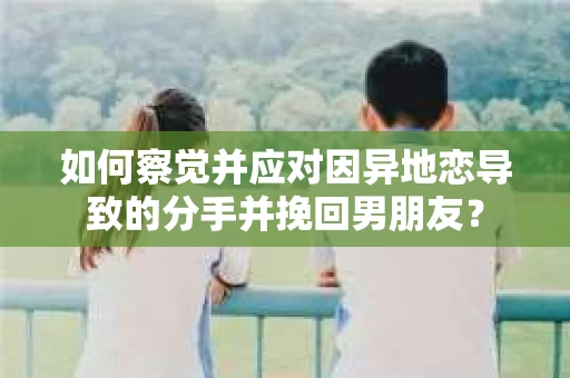 如何察觉并应对因异地恋导致的分手并挽回男朋友？