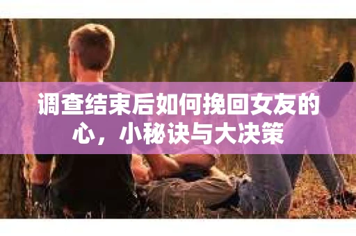 调查结束后如何挽回女友的心，小秘诀与大决策