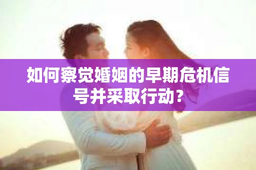 如何察觉婚姻的早期危机信号并采取行动？
