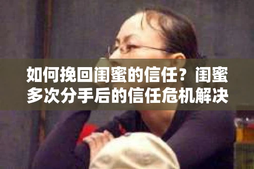 如何挽回闺蜜的信任？闺蜜多次分手后的信任危机解决方案