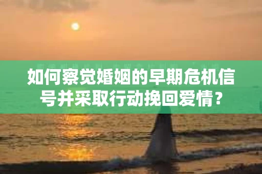 如何察觉婚姻的早期危机信号并采取行动挽回爱情？