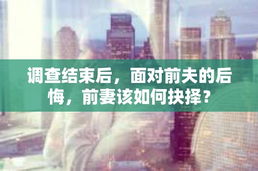 调查结束后，面对前夫的后悔，前妻该如何抉择？
