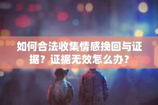 如何合法收集情感挽回与证据？证据无效怎么办？