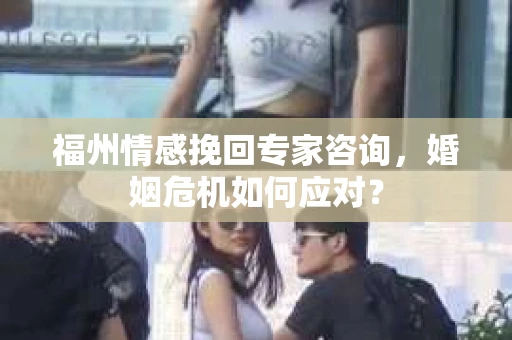 福州情感挽回专家咨询，婚姻危机如何应对？