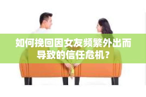 如何挽回因女友频繁外出而导致的信任危机？