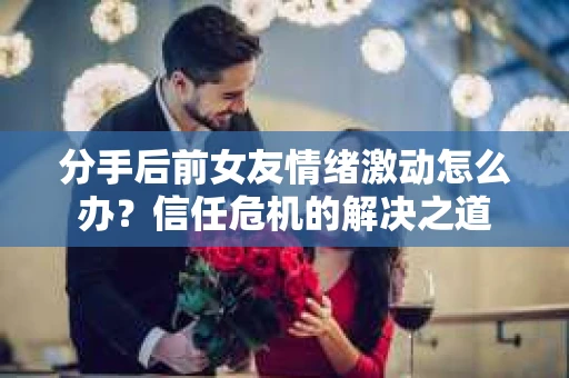 分手后前女友情绪激动怎么办？信任危机的解决之道