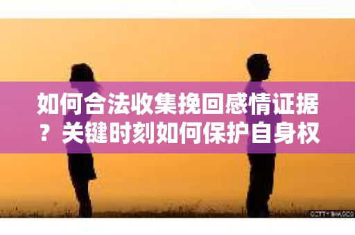如何合法收集挽回感情证据？关键时刻如何保护自身权益？