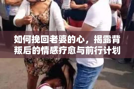 如何挽回老婆的心，揭露背叛后的情感疗愈与前行计划