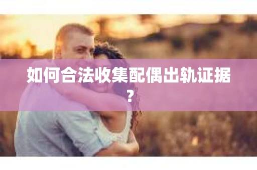 如何合法收集配偶出轨证据？