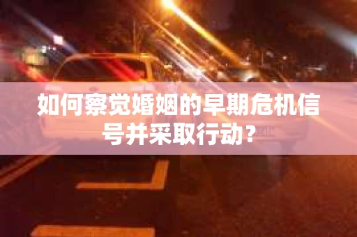 如何察觉婚姻的早期危机信号并采取行动？