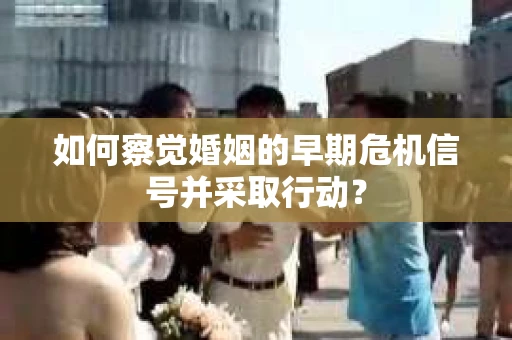 如何察觉婚姻的早期危机信号并采取行动？