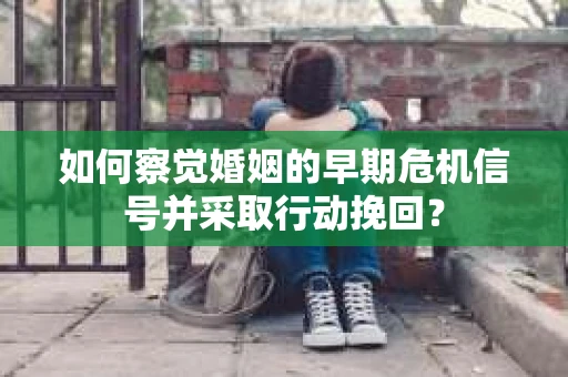 如何察觉婚姻的早期危机信号并采取行动挽回？