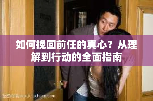 如何挽回前任的真心？从理解到行动的全面指南
