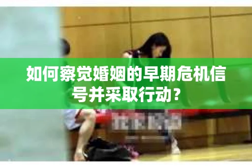 如何察觉婚姻的早期危机信号并采取行动？