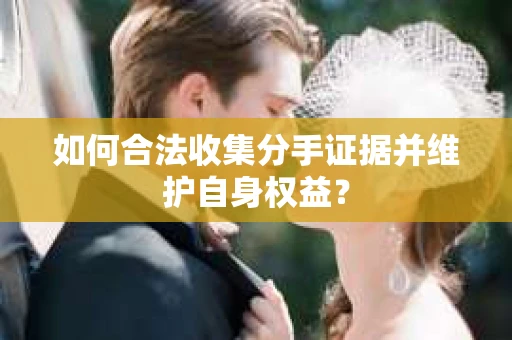 如何合法收集分手证据并维护自身权益？