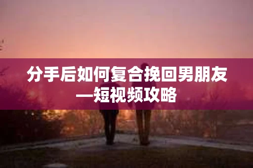 分手后如何复合挽回男朋友—短视频攻略